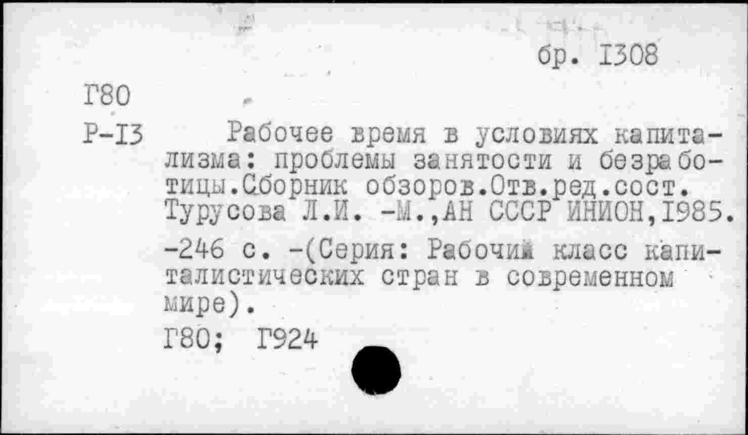 ﻿бр. 1308
Г80
Р-13 Рабочее время в условиях капитализма: проблемы занятости и безработицы. Сборник обзоров.Отв.ред.сост. Турусова Л.И. -Ы.,АН СССР ИНИОН,1985. -246 с. -(Серия: Рабочим класс капиталистических стран в современном ' мире).
Г80; Г924 _